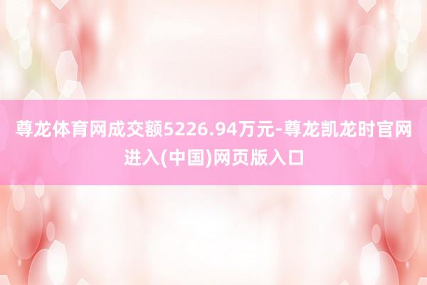 尊龙体育网成交额5226.94万元-尊龙凯龙时官网进入(中国)网页版入口