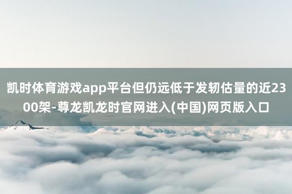 凯时体育游戏app平台但仍远低于发轫估量的近2300架-尊龙凯龙时官网进入(中国)网页版入口