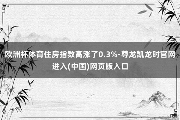 欧洲杯体育住房指数高涨了0.3%-尊龙凯龙时官网进入(中国)网页版入口