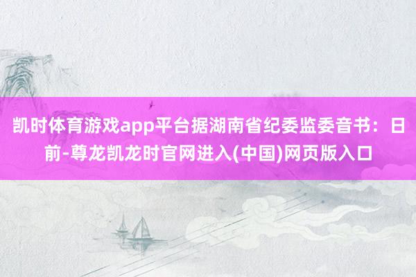 凯时体育游戏app平台据湖南省纪委监委音书：日前-尊龙凯龙时官网进入(中国)网页版入口