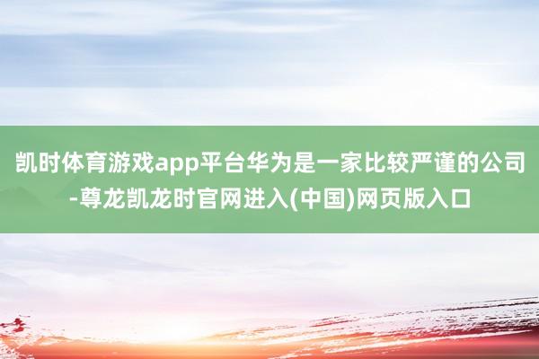 凯时体育游戏app平台华为是一家比较严谨的公司-尊龙凯龙时官网进入(中国)网页版入口