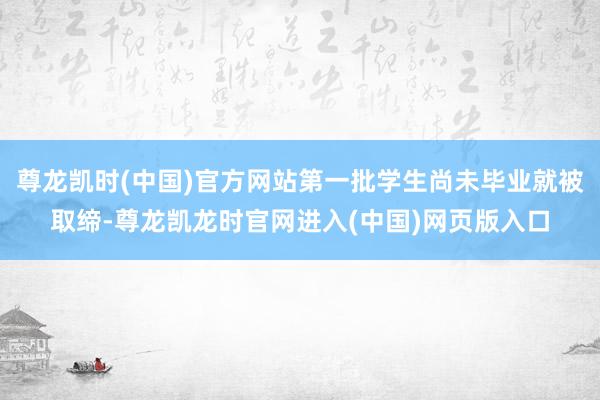 尊龙凯时(中国)官方网站第一批学生尚未毕业就被取缔-尊龙凯龙时官网进入(中国)网页版入口