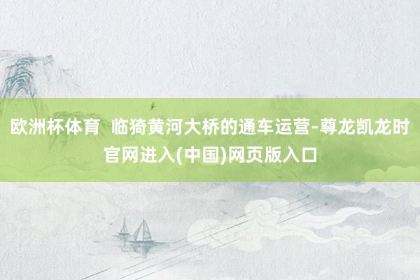 欧洲杯体育  临猗黄河大桥的通车运营-尊龙凯龙时官网进入(中国)网页版入口