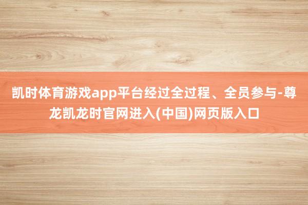 凯时体育游戏app平台经过全过程、全员参与-尊龙凯龙时官网进入(中国)网页版入口