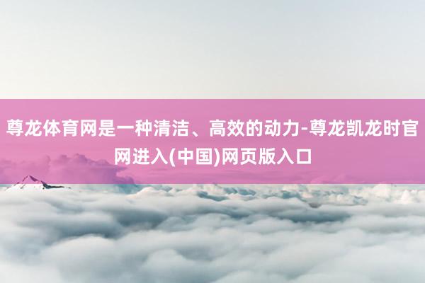 尊龙体育网是一种清洁、高效的动力-尊龙凯龙时官网进入(中国)网页版入口