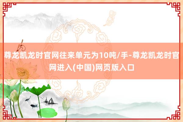 尊龙凯龙时官网往来单元为10吨/手-尊龙凯龙时官网进入(中国)网页版入口
