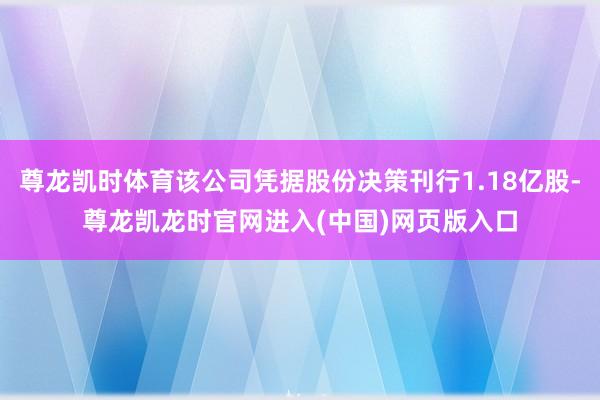 尊龙凯时体育该公司凭据股份决策刊行1.18亿股-尊龙凯龙时官网进入(中国)网页版入口
