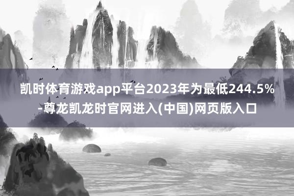 凯时体育游戏app平台2023年为最低244.5%-尊龙凯龙时官网进入(中国)网页版入口