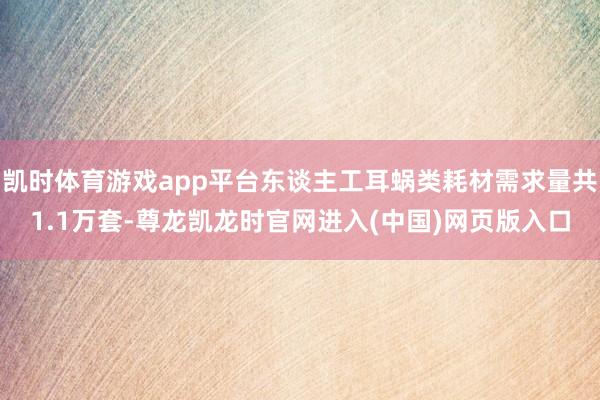 凯时体育游戏app平台东谈主工耳蜗类耗材需求量共1.1万套-尊龙凯龙时官网进入(中国)网页版入口
