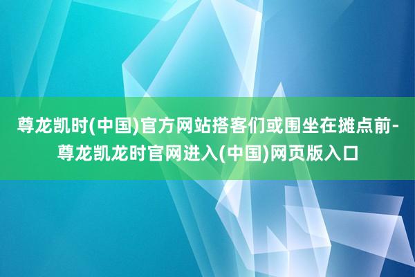 尊龙凯时(中国)官方网站搭客们或围坐在摊点前-尊龙凯龙时官网进入(中国)网页版入口