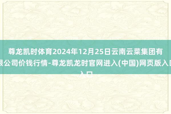 尊龙凯时体育2024年12月25日云南云菜集团有限公司价钱行情-尊龙凯龙时官网进入(中国)网页版入口
