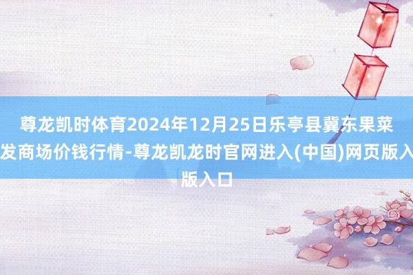 尊龙凯时体育2024年12月25日乐亭县冀东果菜批发商场价钱行情-尊龙凯龙时官网进入(中国)网页版入口