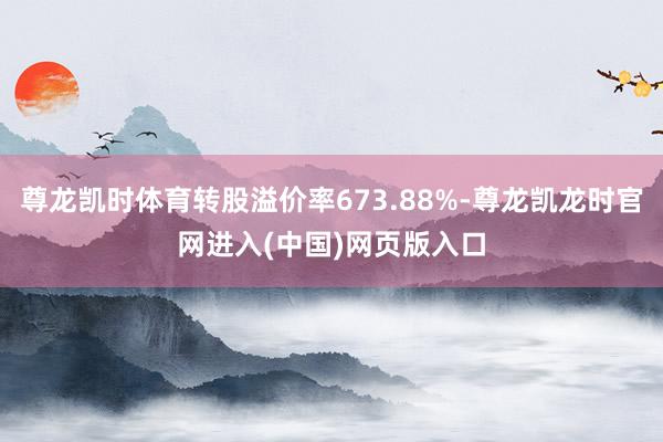 尊龙凯时体育转股溢价率673.88%-尊龙凯龙时官网进入(中国)网页版入口