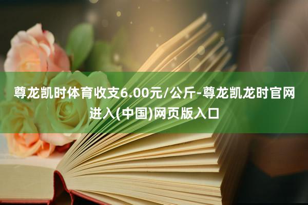 尊龙凯时体育收支6.00元/公斤-尊龙凯龙时官网进入(中国)网页版入口