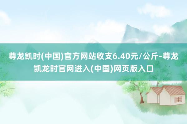 尊龙凯时(中国)官方网站收支6.40元/公斤-尊龙凯龙时官网进入(中国)网页版入口