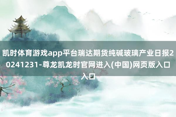 凯时体育游戏app平台瑞达期货纯碱玻璃产业日报20241231-尊龙凯龙时官网进入(中国)网页版入口