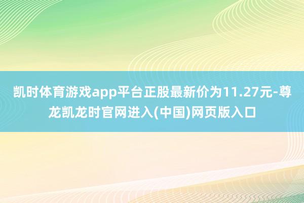 凯时体育游戏app平台正股最新价为11.27元-尊龙凯龙时官网进入(中国)网页版入口