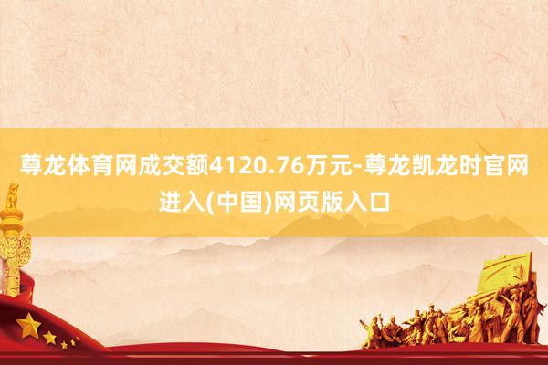 尊龙体育网成交额4120.76万元-尊龙凯龙时官网进入(中国)网页版入口