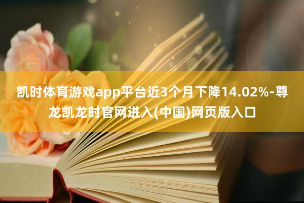 凯时体育游戏app平台近3个月下降14.02%-尊龙凯龙时官网进入(中国)网页版入口