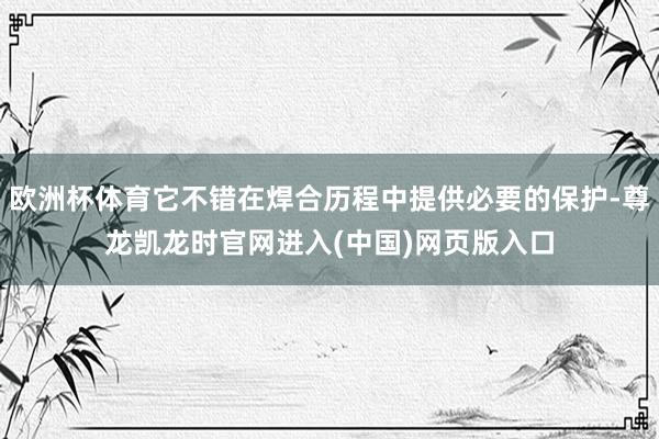 欧洲杯体育它不错在焊合历程中提供必要的保护-尊龙凯龙时官网进入(中国)网页版入口