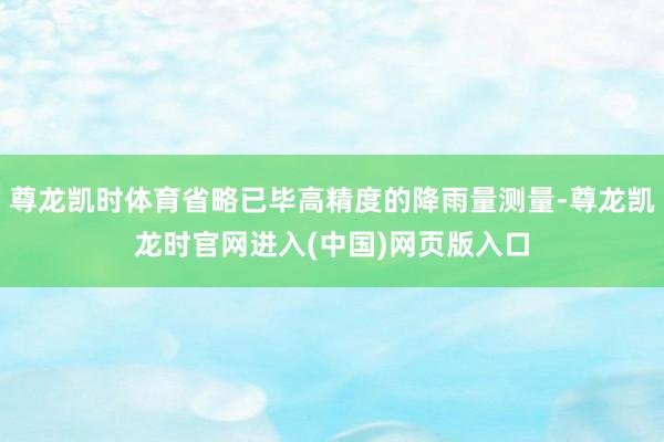 尊龙凯时体育省略已毕高精度的降雨量测量-尊龙凯龙时官网进入(中国)网页版入口