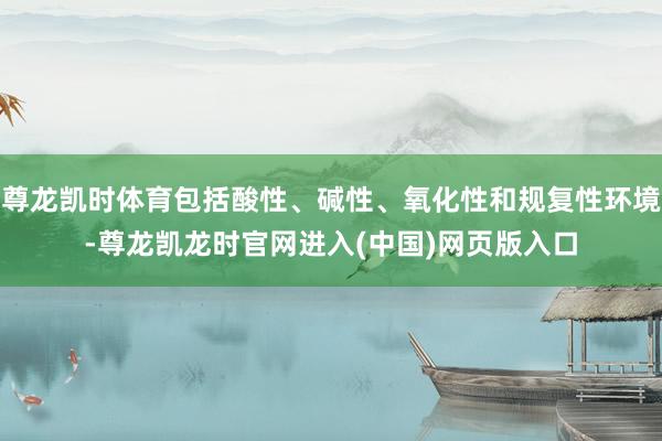 尊龙凯时体育包括酸性、碱性、氧化性和规复性环境-尊龙凯龙时官网进入(中国)网页版入口