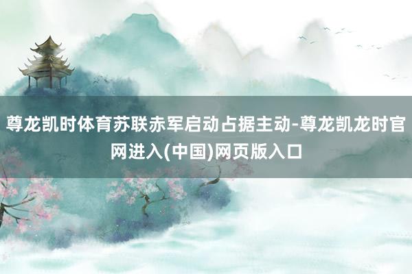尊龙凯时体育苏联赤军启动占据主动-尊龙凯龙时官网进入(中国)网页版入口