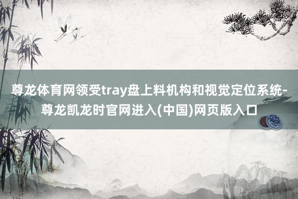 尊龙体育网领受tray盘上料机构和视觉定位系统-尊龙凯龙时官网进入(中国)网页版入口