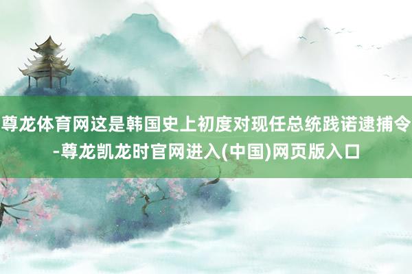 尊龙体育网这是韩国史上初度对现任总统践诺逮捕令-尊龙凯龙时官网进入(中国)网页版入口