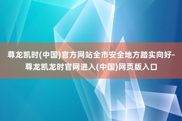 尊龙凯时(中国)官方网站全市安全地方踏实向好-尊龙凯龙时官网进入(中国)网页版入口