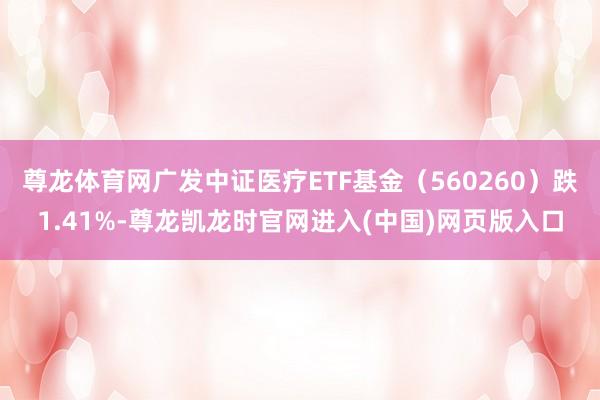 尊龙体育网广发中证医疗ETF基金（560260）跌1.41%-尊龙凯龙时官网进入(中国)网页版入口