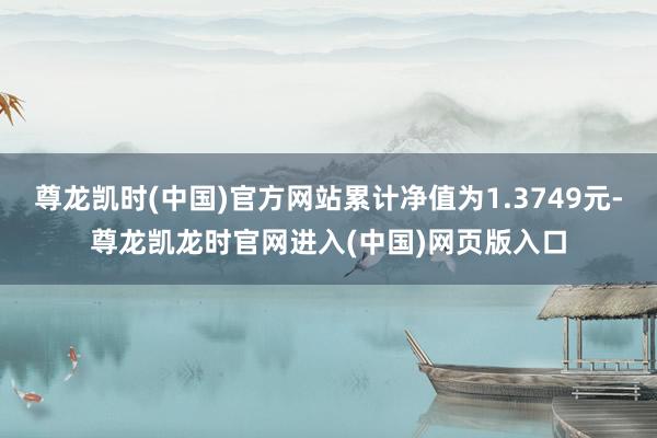 尊龙凯时(中国)官方网站累计净值为1.3749元-尊龙凯龙时官网进入(中国)网页版入口