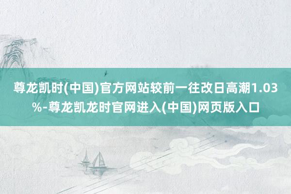 尊龙凯时(中国)官方网站较前一往改日高潮1.03%-尊龙凯龙时官网进入(中国)网页版入口