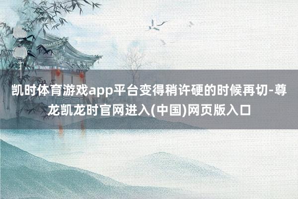 凯时体育游戏app平台变得稍许硬的时候再切-尊龙凯龙时官网进入(中国)网页版入口