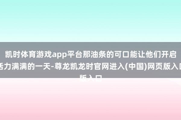 凯时体育游戏app平台那油条的可口能让他们开启活力满满的一天-尊龙凯龙时官网进入(中国)网页版入口