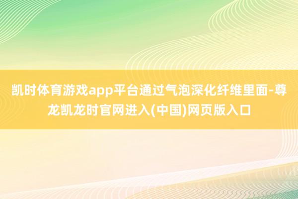 凯时体育游戏app平台通过气泡深化纤维里面-尊龙凯龙时官网进入(中国)网页版入口