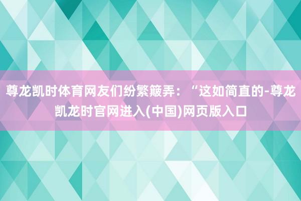 尊龙凯时体育网友们纷繁簸弄：“这如简直的-尊龙凯龙时官网进入(中国)网页版入口