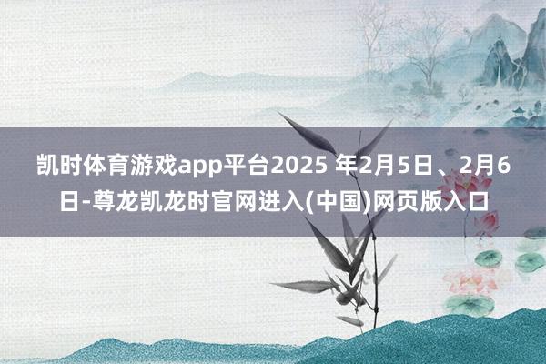 凯时体育游戏app平台2025 年2月5日、2月6日-尊龙凯龙时官网进入(中国)网页版入口