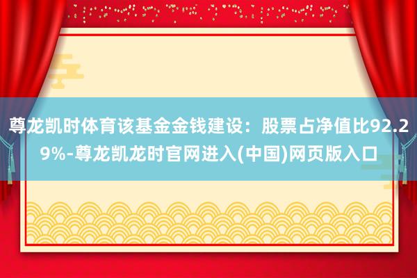 尊龙凯时体育该基金金钱建设：股票占净值比92.29%-尊龙凯龙时官网进入(中国)网页版入口