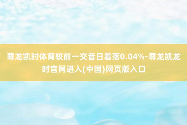 尊龙凯时体育较前一交昔日着落0.04%-尊龙凯龙时官网进入(中国)网页版入口