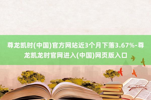 尊龙凯时(中国)官方网站近3个月下落3.67%-尊龙凯龙时官网进入(中国)网页版入口