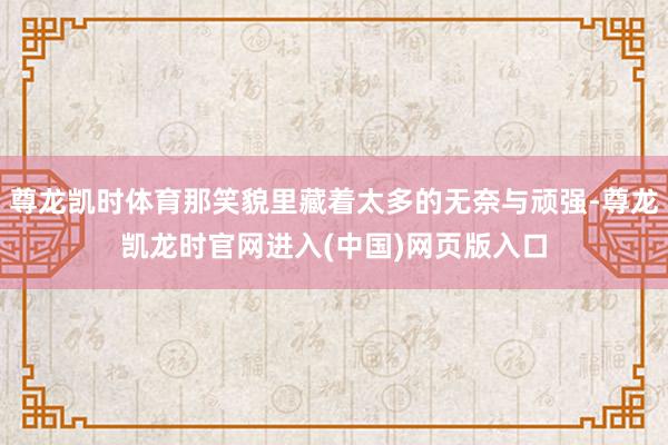 尊龙凯时体育那笑貌里藏着太多的无奈与顽强-尊龙凯龙时官网进入(中国)网页版入口