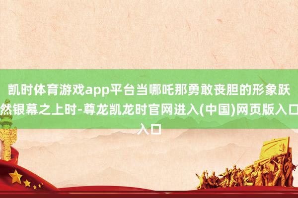 凯时体育游戏app平台当哪吒那勇敢丧胆的形象跃然银幕之上时-尊龙凯龙时官网进入(中国)网页版入口