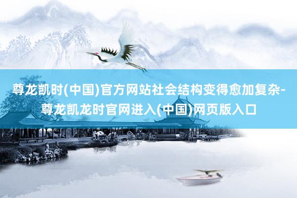 尊龙凯时(中国)官方网站社会结构变得愈加复杂-尊龙凯龙时官网进入(中国)网页版入口