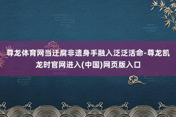 尊龙体育网　　当迂腐非遗身手融入泛泛活命-尊龙凯龙时官网进入(中国)网页版入口