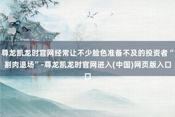 尊龙凯龙时官网经常让不少脸色准备不及的投资者“割肉退场”-尊龙凯龙时官网进入(中国)网页版入口