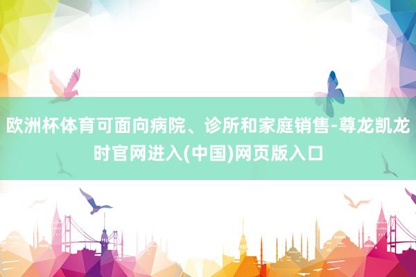 欧洲杯体育可面向病院、诊所和家庭销售-尊龙凯龙时官网进入(中国)网页版入口