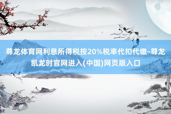 尊龙体育网利息所得税按20%税率代扣代缴-尊龙凯龙时官网进入(中国)网页版入口