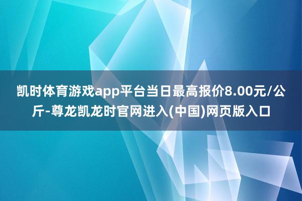 凯时体育游戏app平台当日最高报价8.00元/公斤-尊龙凯龙时官网进入(中国)网页版入口