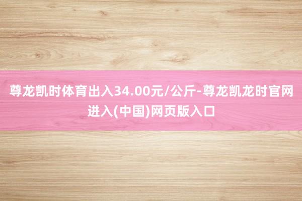 尊龙凯时体育出入34.00元/公斤-尊龙凯龙时官网进入(中国)网页版入口